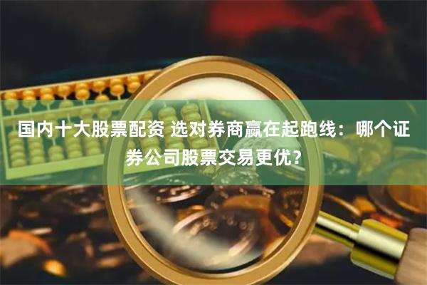 国内十大股票配资 选对券商赢在起跑线：哪个证券公司股票交易更优？