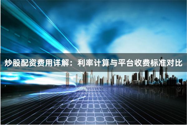 炒股配资费用详解：利率计算与平台收费标准对比